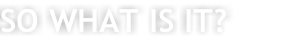 SO WHAT IS IT?
